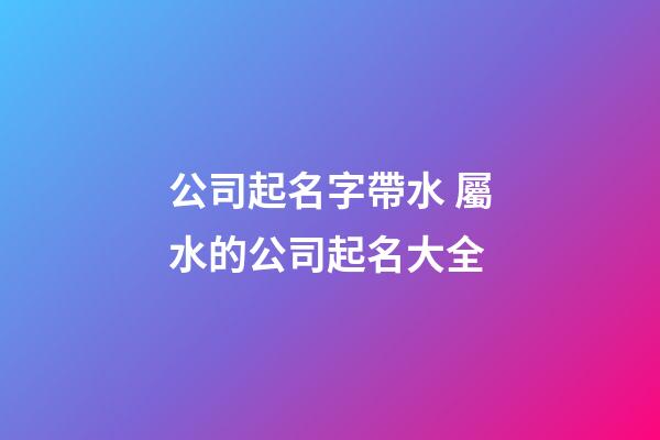 公司起名字帶水 屬水的公司起名大全